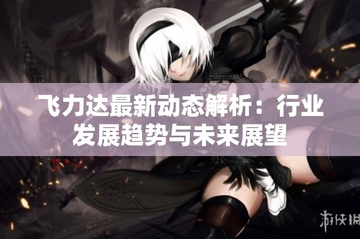 飞力达最新动态解析：行业发展趋势与未来展望