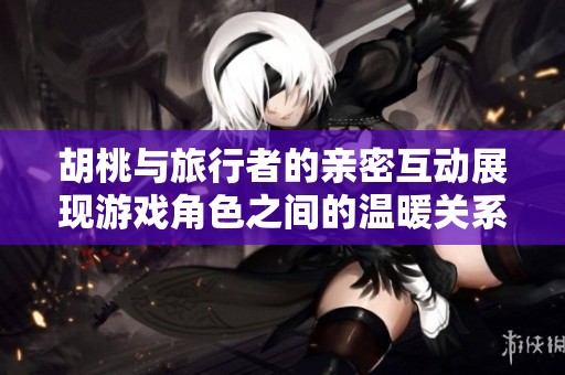 胡桃与旅行者的亲密互动展现游戏角色之间的温暖关系