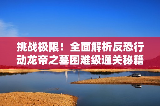 挑战极限！全面解析反恐行动龙帝之墓困难级通关秘籍