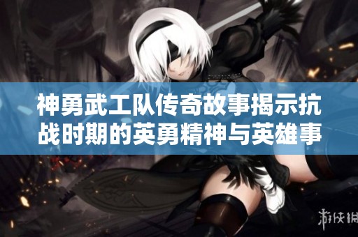 神勇武工队传奇故事揭示抗战时期的英勇精神与英雄事迹