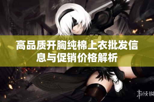 高品质开胸纯棉上衣批发信息与促销价格解析