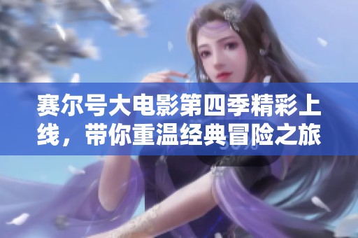 赛尔号大电影第四季精彩上线，带你重温经典冒险之旅
