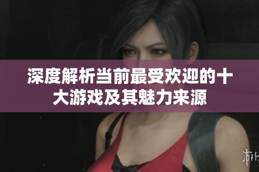 深度解析当前最受欢迎的十大游戏及其魅力来源