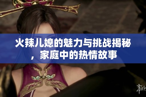 火辣儿媳的魅力与挑战揭秘，家庭中的热情故事