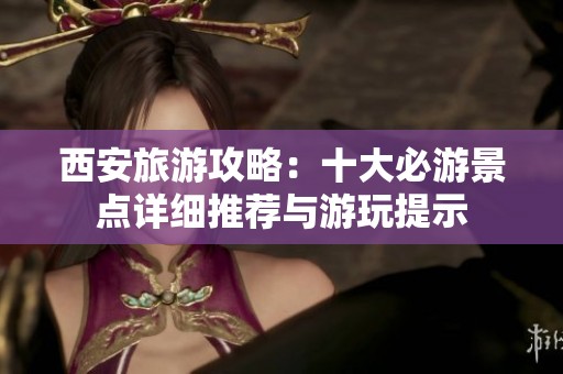 西安旅游攻略：十大必游景点详细推荐与游玩提示