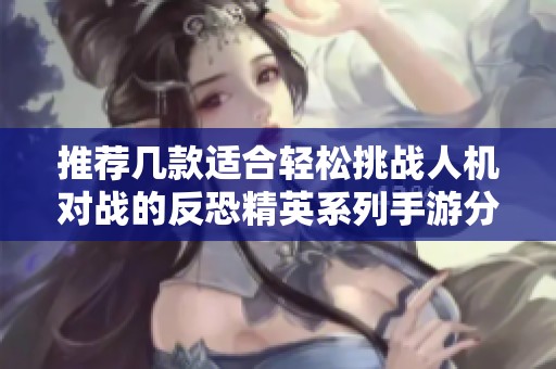 推荐几款适合轻松挑战人机对战的反恐精英系列手游分析与比较