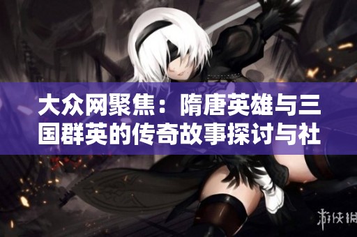 大众网聚焦：隋唐英雄与三国群英的传奇故事探讨与社会影响分析