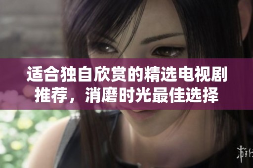 适合独自欣赏的精选电视剧推荐，消磨时光最佳选择