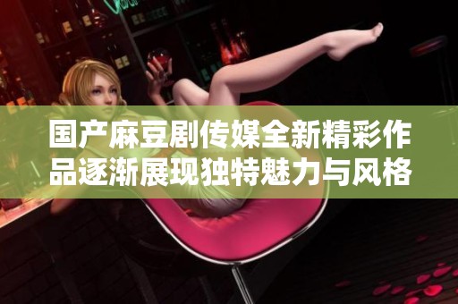国产麻豆剧传媒全新精彩作品逐渐展现独特魅力与风格