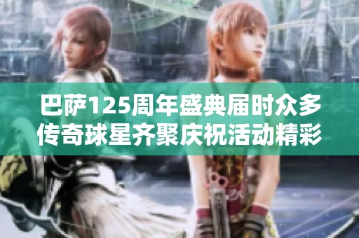 巴萨125周年盛典届时众多传奇球星齐聚庆祝活动精彩纷呈