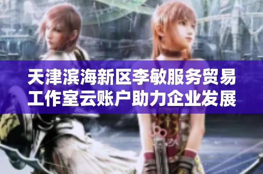 天津滨海新区李敏服务贸易工作室云账户助力企业发展与创新之路