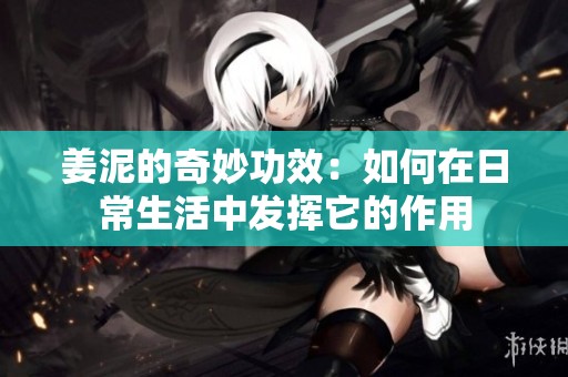姜泥的奇妙功效：如何在日常生活中发挥它的作用