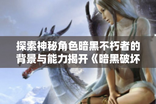 探索神秘角色暗黑不朽者的背景与能力揭开《暗黑破坏神不朽》新篇章的秘密