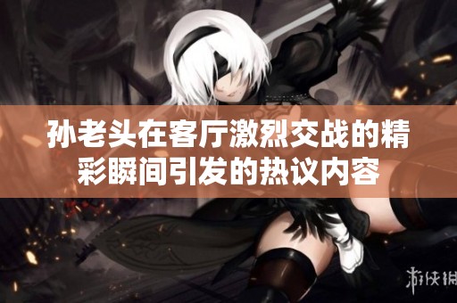 孙老头在客厅激烈交战的精彩瞬间引发的热议内容