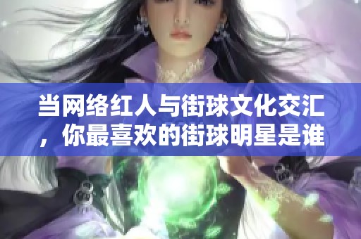 当网络红人与街球文化交汇，你最喜欢的街球明星是谁？
