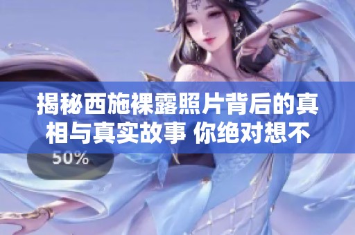揭秘西施裸露照片背后的真相与真实故事 你绝对想不到的内幕