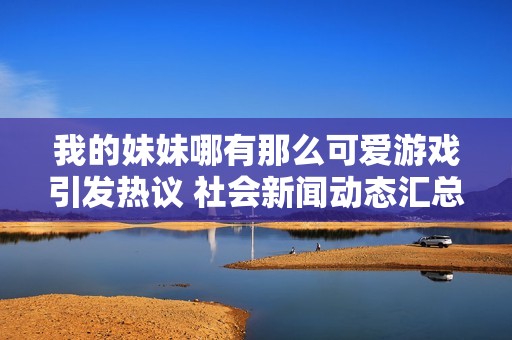 我的妹妹哪有那么可爱游戏引发热议 社会新闻动态汇总与分析