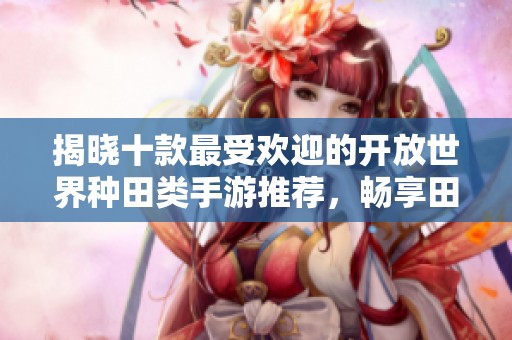 揭晓十款最受欢迎的开放世界种田类手游推荐，畅享田园生活乐趣与自由探索