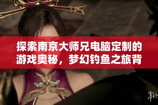 探索南京大师兄电脑定制的游戏奥秘，梦幻钓鱼之旅背后的玩家世界揭秘