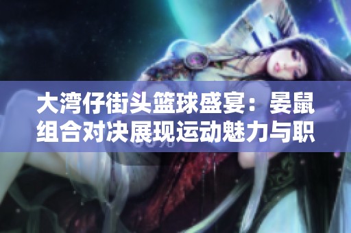 大湾仔街头篮球盛宴：晏鼠组合对决展现运动魅力与职业化趋势的碰撞