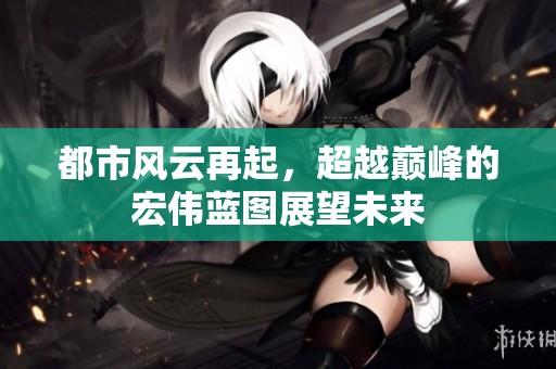 都市风云再起，超越巅峰的宏伟蓝图展望未来