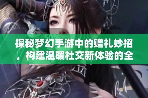 探秘梦幻手游中的赠礼妙招，构建温暖社交新体验的全新攻略分享
