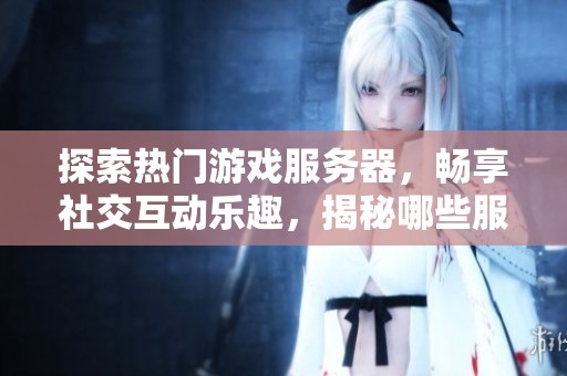 探索热门游戏服务器，畅享社交互动乐趣，揭秘哪些服务器支持好友协作与互动体验