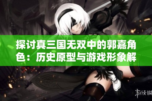 探讨真三国无双中的郭嘉角色：历史原型与游戏形象解析与对比
