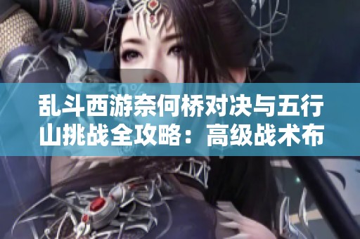 乱斗西游奈何桥对决与五行山挑战全攻略：高级战术布局与角色运用解析