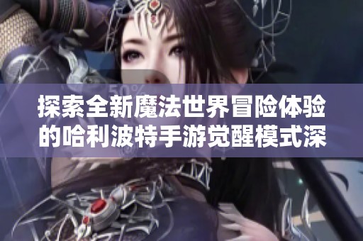 探索全新魔法世界冒险体验的哈利波特手游觉醒模式深度解析与揭秘