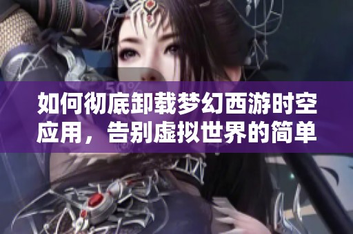 如何彻底卸载梦幻西游时空应用，告别虚拟世界的简单步骤详解