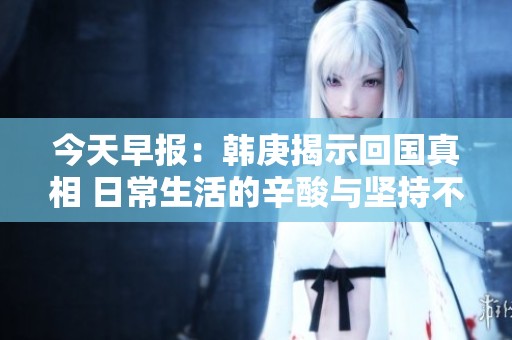 今天早报：韩庚揭示回国真相 日常生活的辛酸与坚持不懈的奋斗故事