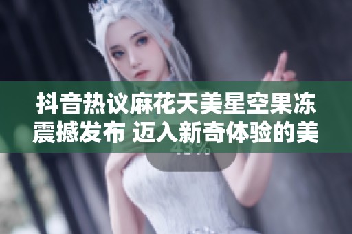 抖音热议麻花天美星空果冻震撼发布 迈入新奇体验的美味世界
