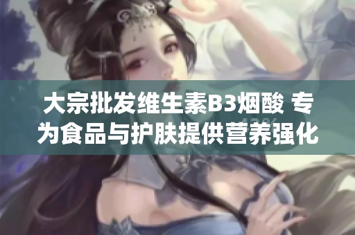 大宗批发维生素B3烟酸 专为食品与护肤提供营养强化 услуг优惠品牌推荐