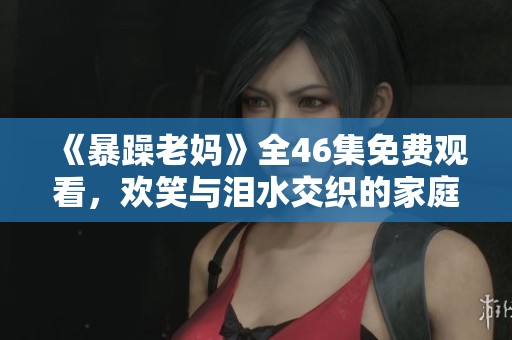 《暴躁老妈》全46集免费观看，欢笑与泪水交织的家庭故事
