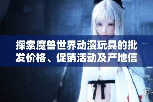 探索魔兽世界动漫玩具的批发价格、促销活动及产地信息全面指南