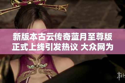 新版本古云传奇蓝月至尊版正式上线引发热议 大众网为你解读其魅力所在