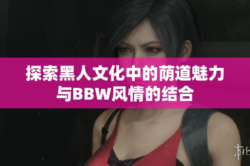 探索黑人文化中的荫道魅力与BBW风情的结合