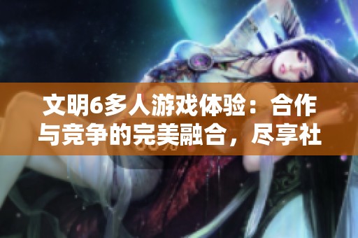 文明6多人游戏体验：合作与竞争的完美融合，尽享社交互动与策略较量的乐趣