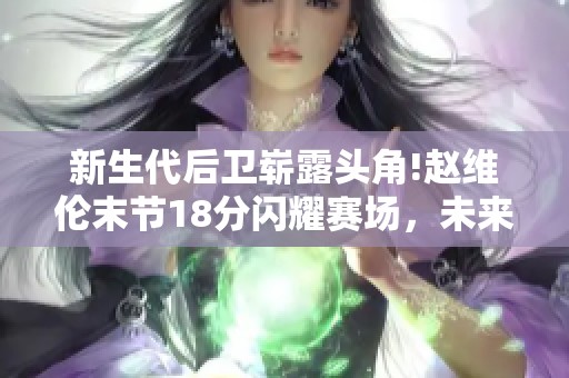 新生代后卫崭露头角!赵维伦末节18分闪耀赛场，未来篮球之星初露锋芒