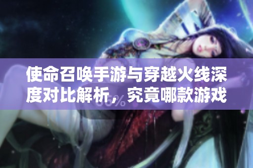 使命召唤手游与穿越火线深度对比解析，究竟哪款游戏更具优势和吸引力