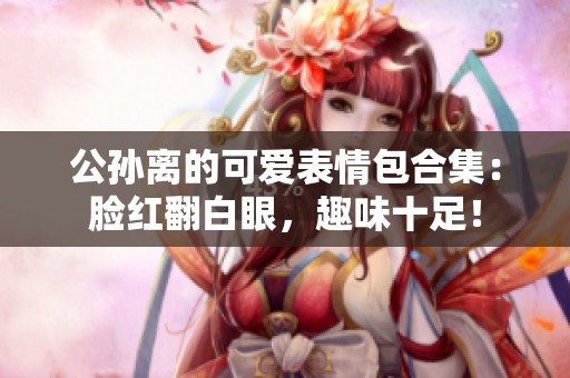 公孙离的可爱表情包合集：脸红翻白眼，趣味十足！