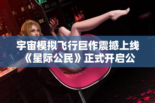 宇宙模拟飞行巨作震撼上线 《星际公民》正式开启公测体验新篇章