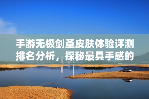 手游无极剑圣皮肤体验评测排名分析，探秘最具手感的皮肤选择