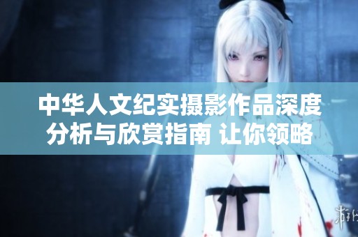 中华人文纪实摄影作品深度分析与欣赏指南 让你领略摄影的独特魅力与情感表达