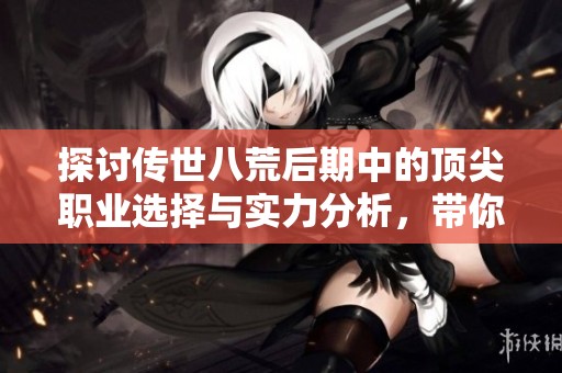 探讨传世八荒后期中的顶尖职业选择与实力分析，带你领略游戏新篇章