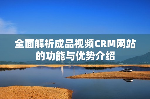 全面解析成品视频CRM网站的功能与优势介绍