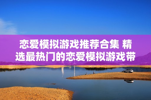 恋爱模拟游戏推荐合集 精选最热门的恋爱模拟游戏带您体验甜蜜爱情