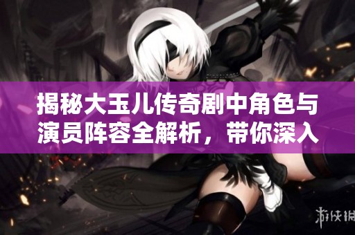 揭秘大玉儿传奇剧中角色与演员阵容全解析，带你深入了解每位主要人物的精彩故事