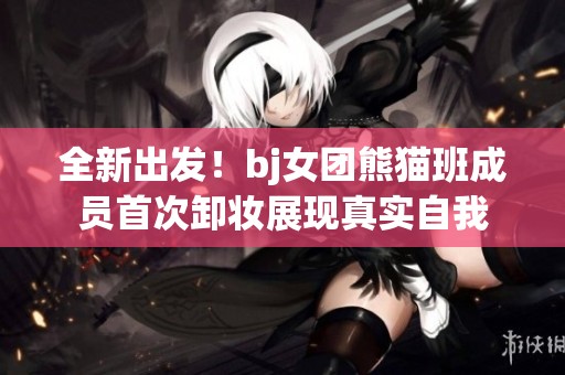 全新出发！bj女团熊猫班成员首次卸妆展现真实自我